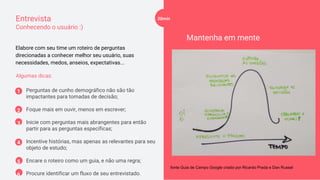Entrevista
Conhecendo o usuário :)
Perguntas de cunho demográfico não são tão
impactantes para tomadas de decisão;
Foque mais em ouvir, menos em escrever;
Inicie com perguntas mais abrangentes para então
partir para as perguntas específicas;
Incentive histórias, mas apenas as relevantes para seu
objeto de estudo;
Encare o roteiro como um guia, e não uma regra;
Procure identificar um fluxo de seu entrevistado.
Algumas dicas:
Mantenha em mente
Elabore com seu time um roteiro de perguntas
direcionadas a conhecer melhor seu usuário, suas
necessidades, medos, anseios, expectativas...
fonte Guia de Campo Google criado por Ricardo Prada e Dan Russel
1
2
3
4
5
6
20min
 