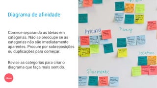 Diagrama de afinidade
Comece separando as ideias em
categorias. Não se preocupe se as
categorias não são imediatamente
aparentes. Procure por sobreposições
ou duplicações para começar.
Revise as categorias para criar o
diagrama que faça mais sentido.
10min
 