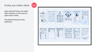 Evolua sua melhor ideia!
Agora capriche! Evolua sua melhor
ideia e desenhe um fluxo para ela
(pelo menos 3 telas).
Este desenho deverá ser auto-
explicativo!
10min
 
