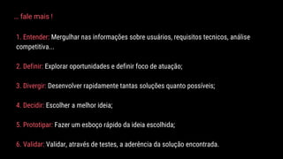 1. Entender: Mergulhar nas informações sobre usuários, requisitos tecnicos, análise
competitiva...
2. Definir: Explorar oportunidades e definir foco de atuação;
3. Divergir: Desenvolver rapidamente tantas soluções quanto possíveis;
4. Decidir: Escolher a melhor ideia;
5. Prototipar: Fazer um esboço rápido da ideia escolhida;
6. Validar: Validar, através de testes, a aderência da solução encontrada.
… fale mais !
 