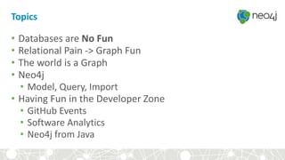 Topics
• Databases are No Fun
• Relational Pain -> Graph Fun
• The world is a Graph
• Neo4j
• Model, Query, Import
• Having Fun in the Developer Zone
• GitHub Events
• Software Analytics
• Neo4j from Java
 