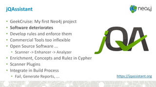 jQAssistant
• GeekCruise: My first Neo4j project
• Software deteriorates
• Develop rules and enforce them
• Commercial Tools too inflexible
• Open Source Software ...
• Scanner -> Enhancer -> Analyzer
• Enrichment, Concepts and Rulez in Cypher
• Scanner Plugins
• Integrate in Build Process
• Fail, Generate Reports, ... https://jqassistant.org
 