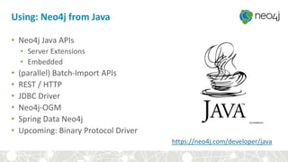 Using: Neo4j from Java
• Neo4j Java APIs
• Server Extensions
• Embedded
• (parallel) Batch-Import APIs
• REST / HTTP
• JDBC Driver
• Neo4j-OGM
• Spring Data Neo4j
• Upcoming: Binary Protocol Driver
https://neo4j.com/developer/java
 