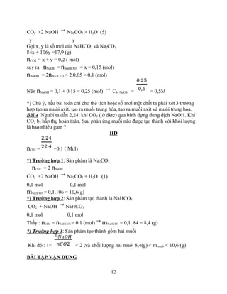 CO2 +2 NaOH Na2CO3 + H2O (5)
y y
Gọi x, y là số mol của NaHCO3 và Na2CO3
84x + 106y =17,9 (g)
nCO2 = x + y = 0,2 ( mol)
suy ra nNaOH = nNaHCO3 = x = 0,15 (mol)
nNaOH = 2nNa2CO3 = 2.0,05 = 0,1 (mol)
Nên nNaOH = 0,1 + 0,15 = 0,25 (mol) CM NaOH = = 0,5M
*) Chú ý, nếu bài toán chỉ cho thể tích hoặc số mol một chất ta phải xét 3 trường
hợp tạo ra muối axit, tạo ra muối trung hóa, tạo ra muối axit và muối trung hòa.
Bài 4 Người ta dẫn 2,24l khí CO2 ( ở đktc) qua bình đựng dung dịch NaOH. Khí
CO2 bị hấp thụ hoàn toàn. Sau phản ứng muối nào được tạo thành với khối lượng
là bao nhiêu gam ?
HD
nCO2 = =0,1 ( Mol)
*) Trường hợp 1: Sản phẩm là Na2CO3
nCO2 = 2 nNaOH
CO2 +2 NaOH Na2CO3 + H2O (1)
0,1 mol 0,1 mol
mNa2CO3 = 0,1.106 = 10,6(g)
*) Trường hợp 2: Sản phẩm tạo thành là NaHCO3
CO2 + NaOH NaHCO3
0,1 mol 0,1 mol
Thấy : nCO2 = nNaHCO3 = 0,1 (mol) mNaHCO3 = 0,1. 84 = 8,4 (g)
*) Trường hợp 3: Sản phảm tạo thành gồm hai muối
Khi đó : 1< < 2 ;và khối lượng hai muối 8,4(g) < m muối < 10,6 (g)
BÀI TẬP VẬN DỤNG
12
 
