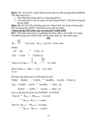 Bài 5: Cho 16,8 (l) CO2 ( đktc) hấp thụ hoàn toàn vào 600 ml dung dịch NaOH2M.
Thu được dung dịc A
1. Tính tổng khối lượng muối có trong dung dịch A
2. Lấy dung dịch A cho tác dụng với một lượng dd BaCl2. Tính khối lượng kết
tủa tạo thành.
Bài 6. Dẫn khí CO2 điều chế bằng cách cho 10(g) CaCO3 tác dụng với dung dịch
HCl vào dung dịch NaOH. Tính khối lượng muối tạo thành.
2-Dạng bài tập P2O5 phản ứng với dung dịch NaOH, KOH
Bài 7 : Đốt cháy hoàn toàn 6,2 g phôtpho thu được chất A. Cho chất A tác dụng
với 800ml dung dịch NaOH 0,6M. Thì thu được muối gì ? Bao nhiêu gam?
HD
nP = = 0,2( mol) ; nNaOH = 0,8. 0,6 = 0,48 ( mol)
PTHH:
4 P + 5O2 2 P2O5 (1)
P2O5 + 3 H2O 2 H3PO4 (2)
Theo (1) có: nP2O5 = nP = = 0,1 (mol)
Theo (2) nH3PO4 = 2nP2O5 = 2.0,1 = 0,2 ( mol)
Ta có :
Kết luận: Sản phẩm tạo ra là hỗn hợp hai muối.
PTHH: 5NaOH + 2 H3PO4 Na2HPO4 + Na3PO4 + 5H2O (3)
Hay : 2 NaOH + H3PO4 Na2HPO4 + 2H2O (4)
3NaOH + H3PO4 Na3PO4 + 3H2O (5)
Gọi x,y lần lượt là số mol của Na2HPO4 và Na3PO4
Theo (4) nNaOH = 2nNa2HPO4 = 2x (mol)
nH3PO4 = nNa2PO4 = x (mol)
Theo (5) nNaOH = 3nNa3PO4 = 3y (mol)
nH3PO4 = nNa3PO4 = y (mol)
13
 