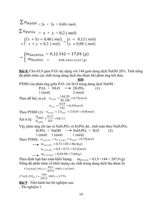 = 2x + 3y = 0,48 ( mol)
= x + y = 0,2 ( mol)
Bài 8: Cho 63,9 gam P2O5 tác dụng với 144 gam dung dịch NaOH 20%. Tính nồng
độ phần trăm các chất trong dung dịch thu được khi phản ứng kết thúc .
HD:
PTHH của phản ứng giữa P2O5 với H2O trong dung dịch NaOH :
P2O5 + 3H2O 2H3PO4 (1)
1 (mol) 2 (mol)
Theo đề bài, ta có: )(72,0
100.40
20.144
molnNaOH ==
)(45,0
142
9,63
52
moln OP ==
Theo PTHH (1): )(9,045,0.2.2 5243
molnn OPPOH ===
Xét tỉ lệ: 18,0
9,0
72,0
<==
43POH
NaOH
n
n
Vậy phản ứng chỉ tạo ra NaH2PO4 và H3PO4 dư , tính toán theo NaH2PO4
H3PO4 + NaOH NaH2PO4 + H2O (2)
1 (mol) 1 (mol) 1 (mol)
Theo PTHH: )(72,04342
molnnn NaOHPOHPONaH === (p­)
)(4,86120.72,042
gm PONaH ==
)(12,072,09,043
moln POH =−=(d­)
)(84,798.18,043
gm POH ==(p­)
Theo định luật bảo toàn khối lượng: mdd sau pư = 63,9 +144 = 207,9 (g)
Nồng độ phần trăm về khối lượng các chất trong dung dịch thu được là:
%56,41%100.
9,207
4,86
)%( 42 ==PONaHC
%77,3%100.
9,207
84,7
)%( 43 ==d­POHC
Bài 9 Tiến hành hai thí nghiệm sau:
- Thí nghiệm 1:
14
 