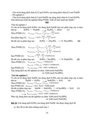 Cho từ từ dung dịch chứa 0,12 mol H3PO4 vào dung dịch chứa 0,2 mol NaOH
- Thí nghiệm 2:
Cho từ từ dung dịch chứa 0,2 mol NaOH vào dung dịch chứa 0,12 mol H3PO4
Giải thích quá trình thí nghiệm bằng PTHH. Tính số mol muối tạo thành?
HD
*Xét thí nghiệm 1
Vì cho từ từ dung dịch H3PO4 vào dung dịch NaOH nên các phản ứng xảy ra theo
thứ tự: H3PO4 + 3NaOH Na3PO4 + 3H2O (1)
Theo PTHH (1): )(
3
2,0
3
1
4343
molnnn NaOHPONaPOH ===(p­)
Sau phản ứng (1): )(
3
16,0
3
2,0
12,043
moln POH =−=(d­)
Do đó xảy ra phản ứng sau : H3PO4 + 2Na3PO4 3Na2HPO4 (2)
Theo PTHH (2): )(
3
1,0
3
2,0
.
2
1
.
2
1
4343
molnn PONaPOH ===(p­)
)(1,0
3
2,0
.
2
3
.
2
3
4342
molnn PONaHPONa ===(p­)
Sau PTHH (2): )(02,0
3
1,0
3
16,0
43
moln POH =−=(d­)
Do đó xảy ra phản ứng sau: H3PO4 + Na2HPO4 2NaH2PO4 (3)
Theo PTHH (3): )(02,04342
molnn POHHPONa ==(p­)
)(04,02.02,0.2 4342
molnn POHPONaH ===
Sau PTHH (3): )(08,002,01,042
moln HPONa =−=l¹i)(cßn
Vậy dung dịch sau thí nghiệm có chứa 0,04 (mol) NaH2PO4
và 0,08 (mol) Na2HPO4
*Xét thí nghiệm 2
Vì cho từ từ dung dịch NaOH vào dung dịch H3PO4 nên các phản ứng xảy ra theo
thứ tự : NaOH + H3PO4 NaH2PO4 + H2O (4)
Theo PTHH (4): )(12,04342
molnnn POHPONaHNaOH ===(p­)
Sau PTHH (4): nNaOH (dư) = 0,2 - 0,12 = 0,08 (mol)
Do đó có phản ứng sau : NaOH + NaH2PO4 Na2HPO4 + H2O (5)
Theo PTHH (5): )(08,04242
molnnn NaOHPONaHHPONa === (p­)
)(04,008,012,042
moln PONaH =−=l¹i)(cßn
Như vậy dung dịch sau thí nghiệm có chứa 0,08 (mol) Na2HPO4
và 0,04 (mol) NaH2PO4
Bài 10. Cho dung dịch H3PO4 vào dung dịch NaOH thu được dung dịch M.
a) Hỏi M có thể chứa những muối nào ?
15
 