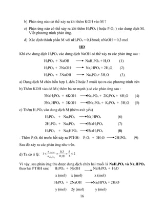 b) Phản ứng nào có thể xảy ra khi thêm KOH vào M ?
c) Phản ứng nào có thể xảy ra khi thêm H3PO4 ( hoặc P2O5 ) vào dung dịch M.
Viết phương trình phản ứng.
d) Xác định thành phần M với nH3PO4 = 0,18mol; nNaOH = 0,3 mol
HD
Khi cho dung dịch H3PO4 vào dung dịch NaOH có thể xảy ra các phản ứng sau :
H3PO4 + NaOH NaH2PO4 + H2O (1)
H3PO4 + 2NaOH Na2HPO4 + 2H2O (2)
H3PO4 + 3NaOH Na3PO4+ 3H2O (3)
a) Dung dịch M chứa hỗn hợp 1, đến 2 hoặc 3 muối tạo ra các phương trình trên
b) Thêm KOH vào dd M ( thêm ba zơ mạnh ) có các phản ứng sau :
3NaH2PO4 + 6KOH Na3PO4 + 2K3PO4 + 6H2O (4)
3Na2HPO4 + 3KOH 2Na3PO4 + K3PO4 + 3H2O (5)
c) Thêm H3PO4 vào dung dịch M (thêm axit yếu)
H3PO4 + Na3PO4 Na2HPO4 (6)
2H3PO4 + Na3PO4 3NaH2PO4 (7)
H3PO4 + Na2HPO4 2NaH2PO4 (8)
- Thêm P2O5 thì trước hết xảy ra PTHH: P2O5 + 3H2O 2H3PO4 (9)
Sau đó xảy ra các phản ứng như trên.
d) Ta có tỉ lệ: 2
3
5
18,0
3,0
1
43
<==<
POH
NaOH
n
n
Vì vậy, sau phản ứng thu được dung dịch chứa hai muối là NaH2PO4 và Na2HPO4
theo hai PTHH sau: H3PO4 + NaOH NaH2PO4 + H2O
x (mol) x (mol) x (mol)
H3PO4 + 2NaOH Na2HPO4 + 2H2O
y (mol) 2y (mol) y (mol)
16
 
