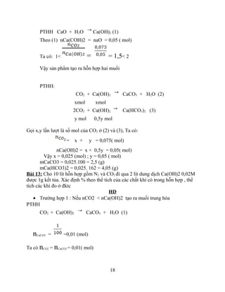 PTHH CaO + H2O Ca(OH)2 (1)
Theo (1) nCa(COH)2 = naO = 0,05 ( mol)
Ta có: 1< = = 1,5< 2
Vậy sản phẩm tạo ra hỗn hợp hai muối
PTHH:
CO2 + Ca(OH)2 CaCO3 + H2O (2)
xmol xmol
2CO2 + Ca(OH)2 Ca(HCO3)2 (3)
y mol 0,5y mol
Gọi x,y lần lượt là số mol của CO2 ở (2) và (3), Ta có:
= x + y = 0,075( mol)
nCa(OH)2 = x + 0,5y = 0,05( mol)
Vậy x = 0,025 (mol) ; y = 0,05 ( mol)
mCaCO3 = 0,025.100 = 2,5 (g)
mCa(HCO3)2 = 0,025. 162 = 4,05 (g)
Bài 13: Cho 10 lít hỗn hợp gồm N2 và CO2 đi qua 2 lít dung dịch Ca(OH)2 0,02M
được 1g kết tủa. Xác định % theo thể tích của các chất khí có trong hỗn hợp , thể
tích các khí đo ở đktc
HD
• Trường hợp 1 : Nếu nCO2 < nCa(OH)2 tạo ra muối trung hòa
PTHH
CO2 + Ca(OH)2 CaCO3 + H2O (1)
nCaCO3 = =0,01 (mol)
Ta có nCO2 = nCaCO3 = 0,01( mol)
18
 