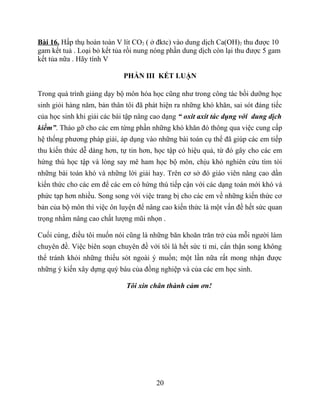 Bài 16. Hấp thụ hoàn toàn V lít CO2 ( ở đktc) vào dung dịch Ca(OH)2 thu được 10
gam kết tuả . Loại bỏ kết tủa rồi nung nóng phần dung dịch còn lại thu được 5 gam
kết tủa nữa . Hãy tính V
PHẦN III KẾT LUẬN
Trong quá trình giảng dạy bộ môn hóa học cũng như trong công tác bồi dưỡng học
sinh giỏi hàng năm, bản thân tôi đã phát hiện ra những khó khăn, sai sót đáng tiếc
của học sinh khi giải các bài tập nâng cao dạng “ oxit axit tác dụng với dung dịch
kiềm”. Tháo gỡ cho các em từng phần những khó khăn đó thông qua việc cung cấp
hệ thống phương pháp giải, áp dụng vào những bài toán cụ thể đã giúp các em tiếp
thu kiến thức dễ dàng hơn, tự tin hơn, học tập có hiệu quả, từ đó gây cho các em
hứng thú học tập và lòng say mê ham học bộ môn, chịu khó nghiên cứu tìm tòi
những bài toán khó và những lời giải hay. Trên cơ sở đó giáo viên nâng cao dần
kiến thức cho các em để các em có hứng thú tiếp cận với các dạng toán mới khó và
phức tạp hơn nhiều. Song song với việc trang bị cho các em về những kiến thức cơ
bản của bộ môn thì việc ôn luyện để nâng cao kiến thức là một vấn đề hết sức quan
trọng nhằm nâng cao chất lượng mũi nhọn .
Cuối cùng, điều tôi muốn nói cũng là những băn khoăn trăn trở của mỗi người làm
chuyên đề. Việc biên soạn chuyên đề với tôi là hết sức tỉ mỉ, cẩn thận song không
thể tránh khỏi những thiếu sót ngoài ý muốn; một lần nữa rất mong nhận được
những ý kiến xây dựng quý báu của đồng nghiệp và của các em học sinh.
Tôi xin chân thành cảm ơn!
20
 