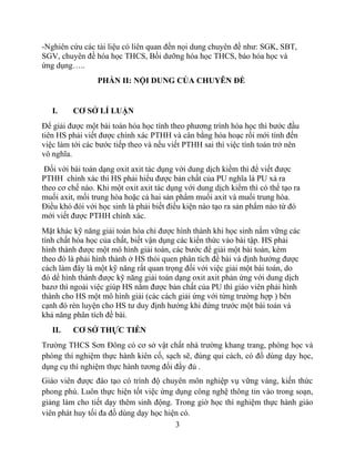 -Nghiên cứu các tài liệu có liên quan đến nọi dung chuyên đề như: SGK, SBT,
SGV, chuyên đề hóa học THCS, Bồi dưỡng hóa học THCS, báo hóa học và
ứng dụng…..
PHẦN II: NỘI DUNG CỦA CHUYÊN ĐỀ
I. CƠ SỞ LÍ LUẬN
Để giải được một bài toán hóa học tính theo phương trình hóa học thì bước đầu
tiên HS phải viết được chính xác PTHH và cân bằng hóa hoạc rồi mới tính đến
việc làm tới các bước tiếp theo và nếu viết PTHH sai thì việc tính toán trở nên
vô nghĩa.
Đối với bài toán dạng oxit axit tác dụng với dung dịch kiềm thì để viết được
PTHH chính xác thì HS phải hiểu được bản chất của PU nghĩa là PU xả ra
theo cơ chế nào. Khi một oxit axit tác dụng với dung dịch kiểm thì có thể tạo ra
muối axit, mối trung hòa hoặc cả hai sản phẩm muối axit và muối trung hòa.
Điều khó đói với học sinh là phải biết điều kiện nào tạo ra sản phẩm nào từ đó
mới viết được PTHH chính xác.
Mặt khác kỹ năng giải toán hóa chỉ được hình thành khi học sinh nắm vững các
tính chất hóa học của chất, biết vận dụng các kiến thức vào bài tập. HS phải
hình thành được một mô hình giải toán, các bước để giải một bài toán, kèm
theo đó là phải hình thành ở HS thói quen phân tích đề bài và định hướng được
cách làm đây là một kỹ năng rất quan trọng đối với việc giải một bài toán, do
đó dể hình thành được kỹ năng giải toán dạng oxit axit phản ứng với dung dịch
bazơ thì ngoài việc giúp HS nắm được bản chất của PU thì giáo viên phải hình
thành cho HS một mô hình giải (các cách giải ứng với từng trường hợp ) bên
cạnh đó rèn luyện cho HS tư duy định hướng khi đứng trước một bài toán và
khả năng phân tích đề bài.
II. CƠ SỞ THỰC TIỄN
Trường THCS Sơn Đông có cơ sở vật chất nhà trường khang trang, phòng học và
phòng thí nghiệm thực hành kiên cố, sạch sẽ, đúng qui cách, có đồ dùng dạy học,
dụng cụ thí nghiệm thực hành tương đối đầy đủ .
Giáo viên được đào tạo có trình độ chuyên môn nghiệp vụ vững vàng, kiến thức
phong phú. Luôn thực hiện tốt việc ứng dụng công nghệ thông tin vào trong soạn,
giảng làm cho tiết dạy thêm sinh động. Trong giờ học thí nghiệm thực hành giáo
viên phát huy tối đa đồ dùng dạy học hiện có.
3
 