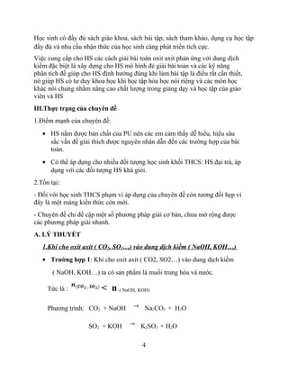 Học sinh có đầy đủ sách giáo khoa, sách bài tập, sách tham khảo, dụng cụ học tập
đầy đủ và nhu cầu nhận thức của học sinh càng phát triển tích cực.
Việc cung cấp cho HS các cách giải bài toán oxit axit phản ứng với dung dịch
kiềm đặc biệt là xây dựng cho HS mô hình đẻ giải bài toán và các kỹ năng
phân tích đề giúp cho HS định hướng đúng khi làm bài tập là điều rất cần thiết,
nó giúp HS có tư duy khoa học khi học tập hóa học nói riêng và các môn học
khác nói chung nhằm nâng cao chất lượng trong giảng dạy và học tập của giáo
viên và HS
III.Thực trạng của chuyên đề
1.Điểm mạnh của chuyên đề:
• HS nắm được bản chất của PU nên các em cảm thấy dễ hiểu, hiểu sâu
sắc vấn đề giải thích được nguyên nhân dẫn đến các trường hợp của bài
toán.
• Có thể áp dụng cho nhiều đối tượng học sinh khối THCS: HS đại trà, áp
dụng với các đối tượng HS khá giỏi.
2.Tồn tại:
- Đối với học sinh THCS phạm vi áp dụng của chuyên đề còn tương đối hẹp vì
đây là một mảng kiến thức còn mới.
- Chuyên đề chỉ đề cập một số phương pháp giải cơ bản, chưa mở rộng được
các phương pháp giải nhanh.
A. LÝ THUYẾT
1.Khi cho oxit axit ( CO2, SO2…) vào dung dịch kiềm ( NaOH, KOH…)
• Trường hợp 1: Khi cho oxit axit ( CO2, SO2…) vào dung dịch kiềm
( NaOH, KOH…) ta có sản phẩm là muối trung hòa và nước.
Tức là : < n ( NaOH, KOH)
Phương trình: CO2 + NaOH Na2CO3 + H2O
SO2 + KOH K2SO3 + H2O
4
 