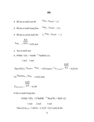 HD
• Để tạo ra muối axit thì = 1:1
• Để tạo ra muối trung hòa : : = 2:1.
• Để tạo ra cả hai muối thì : 1< : < 2
= = 0,25 mol
a. Tạo ra muối axit
b. PTHH : CO2 + NaOH NaHCO3 (1)
1 mol 1 mol
Theo PT(1) : = = 0,25 (mol ) V dd NaOH = = 0,25 (l)
Và = = 0,25( mol)
CM( NaHCO3) = = 0,1M
b.Tạo ra muối trung hòa:
PTHH : CO2 +2 NaOH Na2CO3 + H2O (2)
1 mol 2 mol 1 mol
Theo (2) nNaOH = 2 nCO2 = 2. 0,25 = 0,5 ( mol) do đó:
8
 