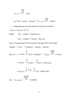 Vdd NaOH = = 5 (l)
Và = nCO2 = 0,25 mol CM ( NaOH) = = 0,05M
c. Trường hợp tạo ra cả hai muối với tỉ lệ số mol 2 muối là
nNaHCO3: nNa2CO3= 2:1 (*)
PTHH: CO2 + NaOH NaHCO3 (3)
CO2 +2 NaOH Na2CO3 + H2O (4)
Theo (*) ta phải nhân PT (3) với hệ số 2 rồi công với PT (4) ta được:
4NaOH + 3 CO2 2 NaHCO3 + Na2CO3 + H2O (5)
Theo (5) : +) = . 0,25 = 0,33(mol) VNaOH = =3,3( lít)
+) = n CO2 = = .0,25 = 0,167( mol)
+) nNa2CO3 = = .0,25 = 0,083( mol)
Vậy: CM( NaHCO3) = = 0,05(M)
9
 