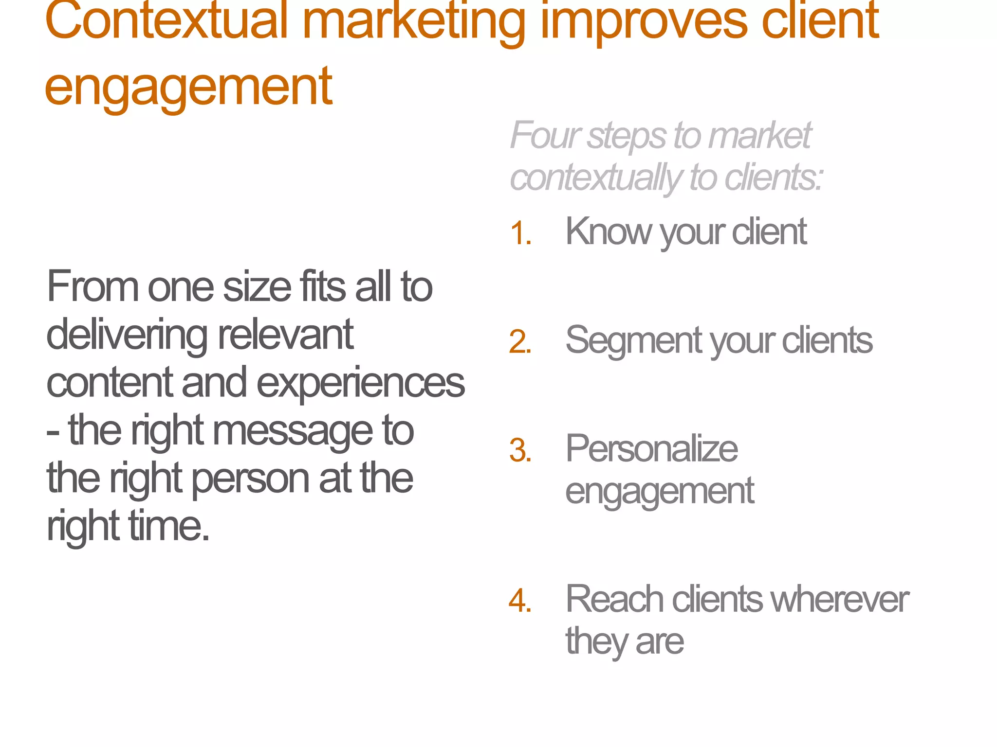 Fromone sizefits all to
delivering relevant
content and experiences
- the right message to
the right person atthe
right time.
Fourstepstomarket
contextuallytoclients:
1. Knowyourclient
2. Segment yourclients
3. Personalize
engagement
4. Reachclientswherever
theyare
Contextual marketing improves client
engagement
 