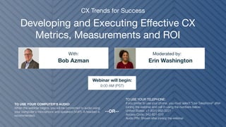 Developing and Executing Effective CX
Metrics, Measurements and ROI
Bob Azman Erin Washington
With: Moderated by:
TO USE YOUR COMPUTER'S AUDIO:
When the webinar begins, you will be connected to audio using
your computer's microphone and speakers (VoIP). A headset is
recommended.
Webinar will begin:
9:00 AM (PST)
TO USE YOUR TELEPHONE:
If you prefer to use your phone, you must select "Use Telephone" after
joining the webinar and call in using the numbers below.
United States: +1 (631) 992-3221
Access Code: 342-821-510
Audio PIN: Shown after joining the webinar
--OR--
CX Trends for Success
 