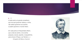  2
A cada canto um grande conselheiro.
que nos quer governar cabana, e vinha,
não sabem governar sua cozinha,
e podem governar o mundo inteiro.
Em cada porta um frequentado olheiro,
que a vida do vizinho, e da vizinha
pesquisa, escuta, espreita, e esquadrinha,
para a levar à Praça, e ao Terreiro (...)
(Gregório de Matos e Guerra)
 