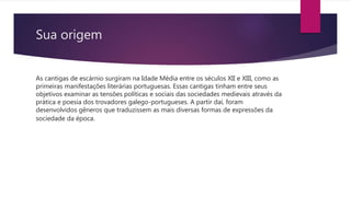 Sua origem
As cantigas de escárnio surgiram na Idade Média entre os séculos XII e XIII, como as
primeiras manifestações literárias portuguesas. Essas cantigas tinham entre seus
objetivos examinar as tensões políticas e sociais das sociedades medievais através da
prática e poesia dos trovadores galego-portugueses. A partir daí, foram
desenvolvidos gêneros que traduzissem as mais diversas formas de expressões da
sociedade da época.
 