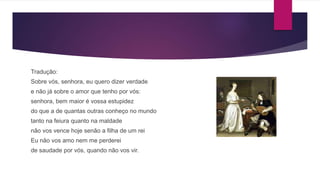 Tradução:
Sobre vós, senhora, eu quero dizer verdade
e não já sobre o amor que tenho por vós:
senhora, bem maior é vossa estupidez
do que a de quantas outras conheço no mundo
tanto na feiura quanto na maldade
não vos vence hoje senão a filha de um rei
Eu não vos amo nem me perderei
de saudade por vós, quando não vos vir.
 