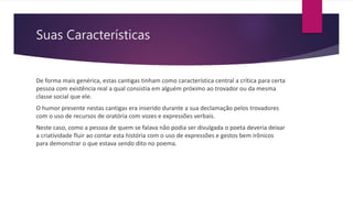 Suas Características
De forma mais genérica, estas cantigas tinham como característica central a crítica para certa
pessoa com existência real a qual consistia em alguém próximo ao trovador ou da mesma
classe social que ele.
O humor presente nestas cantigas era inserido durante a sua declamação pelos trovadores
com o uso de recursos de oratória com vozes e expressões verbais.
Neste caso, como a pessoa de quem se falava não podia ser divulgada o poeta deveria deixar
a criatividade fluir ao contar esta história com o uso de expressões e gestos bem irônicos
para demonstrar o que estava sendo dito no poema.
 