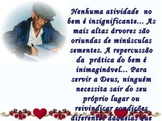 Nenhuma atividade  no bem é insignificante... As mais altas árvores são oriundas de minúsculas sementes. A repercussão da  prática do bem é inimaginável... Para servir a Deus, ninguém necessita sair do seu próprio lugar ou reivindicar condições diferentes daquelas que possui.” 