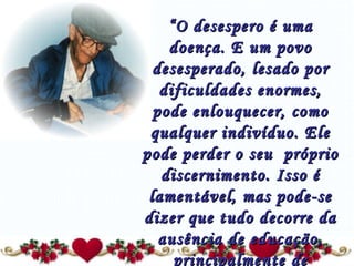 “ O desespero é uma doença. E um povo desesperado, lesado por dificuldades enormes, pode enlouquecer, como qualquer indivíduo. Ele pode perder o seu  próprio discernimento. Isso é lamentável, mas pode-se dizer que tudo decorre da ausência de educação, principalmente de formação religiosa.” 