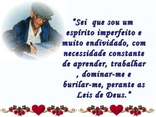 “ Sei  que sou um  espírito imperfeito e muito endividado, com necessidade constante de aprender, trabalhar , dominar-me e burilar-me, perante as Leis de Deus.” 