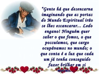 “ Gente há que desencarna imaginando que as portas do Mundo Espiritual irão se lhes escancarar... Ledo engano! Ninguém quer saber o que fomos, o que possuíamos, que cargo ocupávamos no mundo; o que conta é a luz que cada um já tenha conseguido fazer brilhar em si mesmo...” 