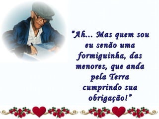 “ Ah... Mas quem sou eu senão uma formiguinha, das menores, que anda pela Terra cumprindo sua obrigação!” 