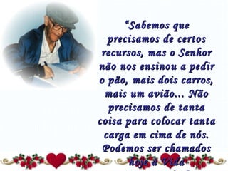“ Sabemos que precisamos de certos recursos, mas o Senhor não nos ensinou a pedir o pão, mais dois carros, mais um avião... Não precisamos de tanta coisa para colocar tanta carga em cima de nós. Podemos ser chamados hoje à Vida Espiritual...” 