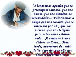 “ Abençoemos aqueles que se preocupam conosco, que nos amam, que nos atendem as necessidades... Valorizemos o amigo que nos socorre, que se interessa por nós, que nos escreve, que nos telefona para saber como estamos indo... A amizade é uma dádiva de Deus... Mais tarde, haveremos de sentir falta daqueles que não nos deixam experimentar  a solidão!” 