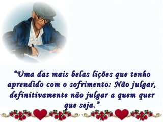 “ Uma das mais belas lições que tenho aprendido com o sofrimento: Não julgar, definitivamente não julgar a quem quer que seja.” 