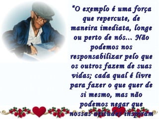 “ O exemplo é uma força que repercute, de maneira imediata, longe ou perto de nós... Não podemos nos responsabilizar pelo que os outros fazem de suas vidas; cada qual é livre para fazer o que quer de si mesmo, mas não podemos negar que nossas atitudes inspiram atitudes, seja no bem quanto no mal.” 