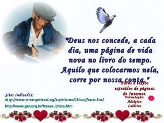 "Deus nos concede, a cada dia, uma página de vida nova no livro do tempo. Aquilo que colocarmos nela, corre por nossa conta."   Fotos e textos extraídos de páginas da Internet. Formatação: Adalgiza Caldeira Sites Indicados:  http://www.terraespiritual.org/espiritismo/Chicox/frases.html http://www.ger.org.br/frases_chico.htm 