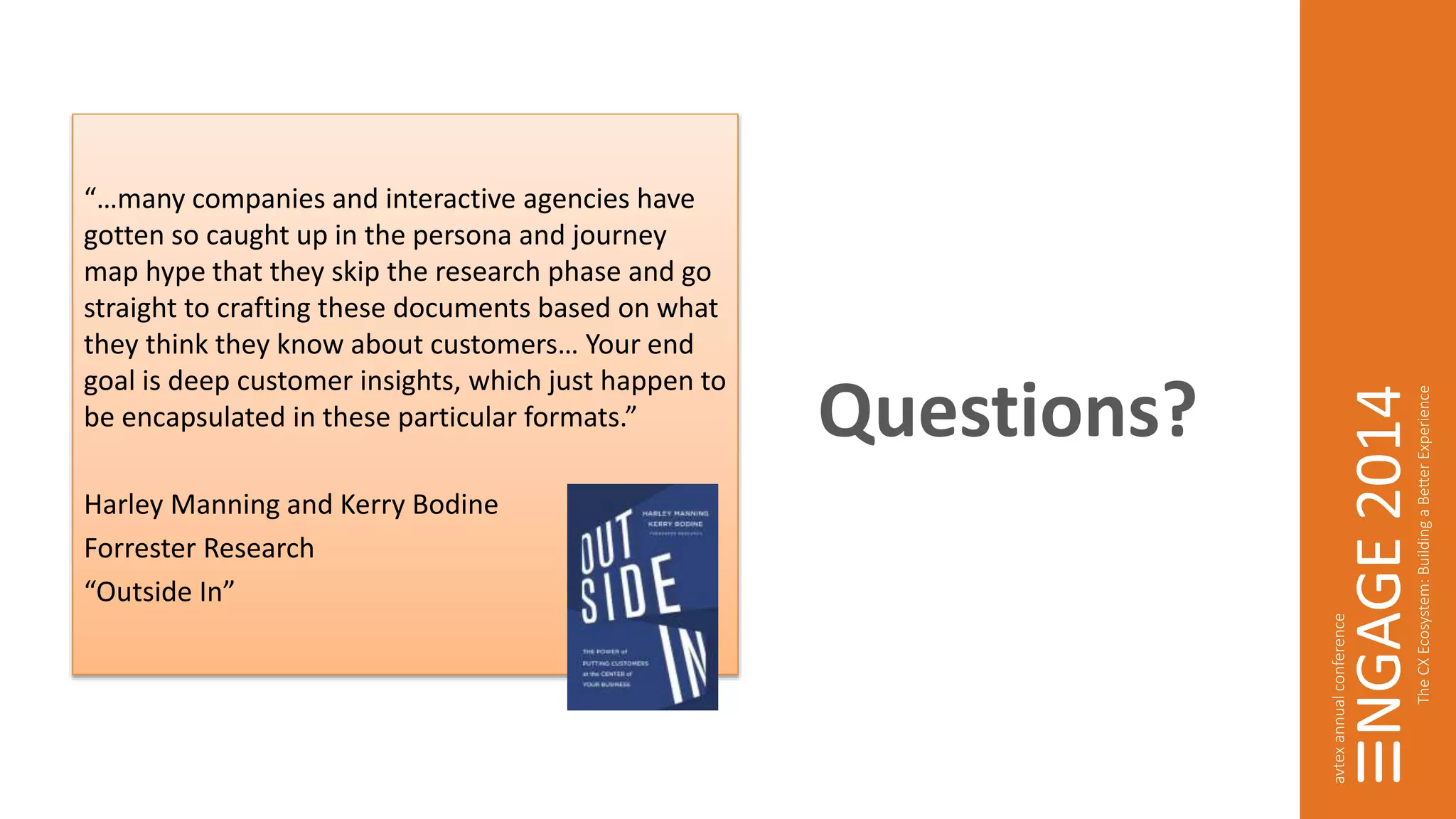 Questions? 
“…many companies and interactive agencies have 
gotten so caught up in the persona and journey 
map hype that they skip the research phase and go 
straight to crafting these documents based on what 
they think they know about customers… Your end 
goal is deep customer insights, which just happen to 
be encapsulated in these particular formats.” 
Harley Manning and Kerry Bodine 
Forrester Research 
“Outside In” 
