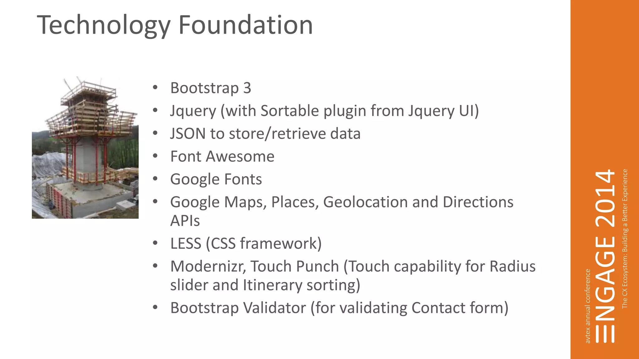 Technology Foundation 
• Bootstrap 3 
• Jquery (with Sortable plugin from Jquery UI) 
• JSON to store/retrieve data 
• Font Awesome 
• Google Fonts 
• Google Maps, Places, Geolocation and Directions 
APIs 
• LESS (CSS framework) 
• Modernizr, Touch Punch (Touch capability for Radius 
slider and Itinerary sorting) 
• Bootstrap Validator (for validating Contact form) 
 