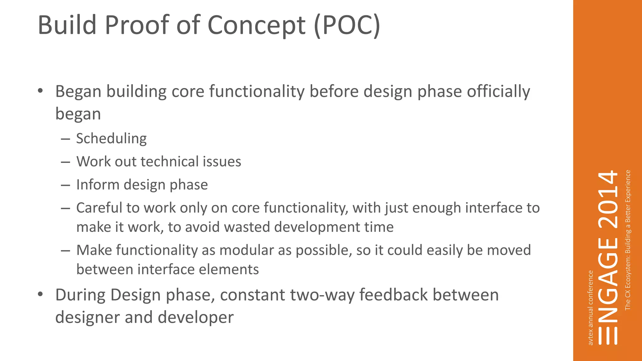 Build Proof of Concept (POC) 
• Began building core functionality before design phase officially 
began 
– Scheduling 
– Work out technical issues 
– Inform design phase 
– Careful to work only on core functionality, with just enough interface to 
make it work, to avoid wasted development time 
– Make functionality as modular as possible, so it could easily be moved 
between interface elements 
• During Design phase, constant two-way feedback between 
designer and developer 
 