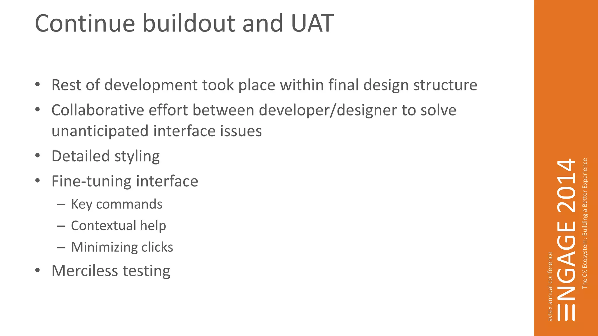 Continue buildout and UAT 
• Rest of development took place within final design structure 
• Collaborative effort between developer/designer to solve 
unanticipated interface issues 
• Detailed styling 
• Fine-tuning interface 
– Key commands 
– Contextual help 
– Minimizing clicks 
• Merciless testing 
 