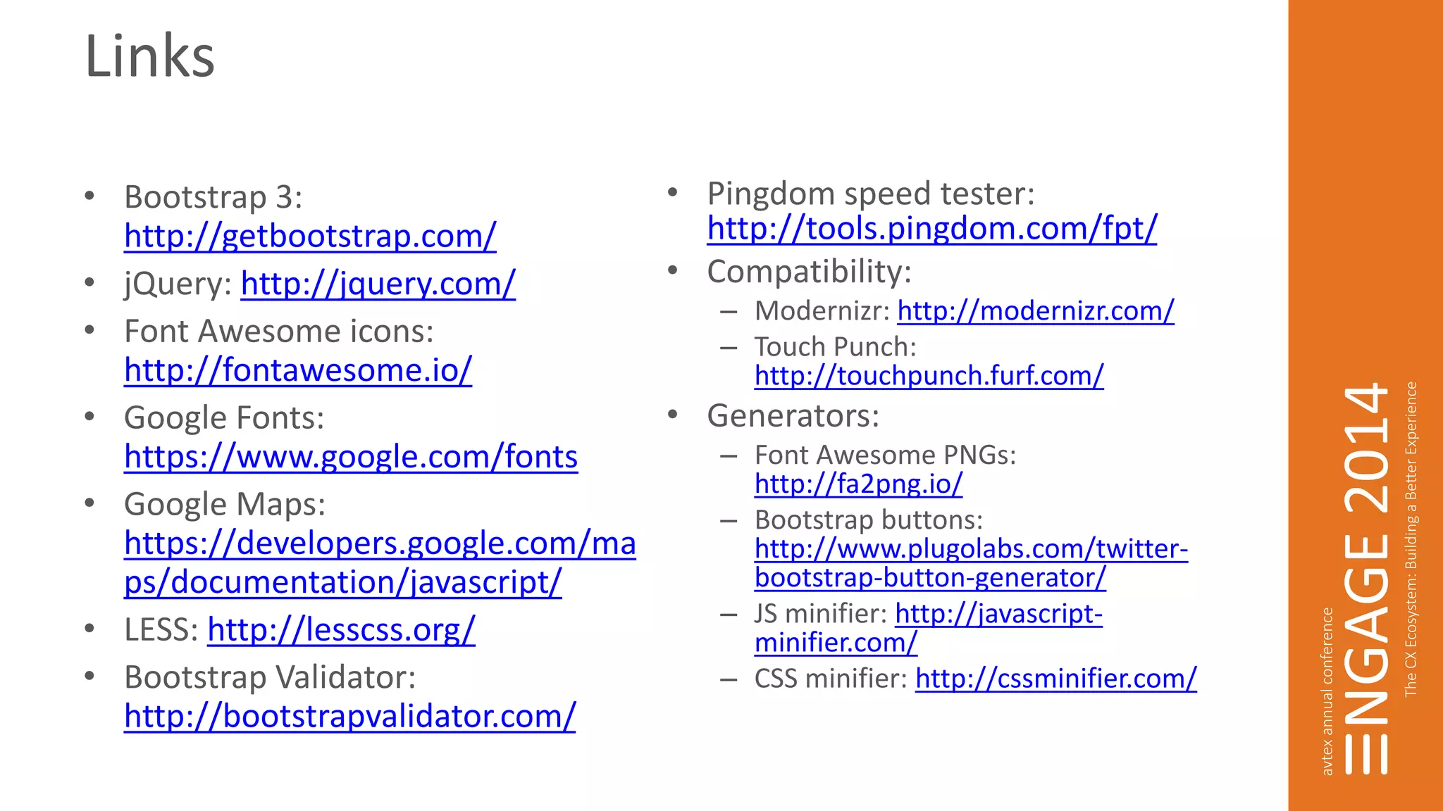 Links 
• Bootstrap 3: 
http://getbootstrap.com/ 
• jQuery: http://jquery.com/ 
• Font Awesome icons: 
http://fontawesome.io/ 
• Google Fonts: 
https://www.google.com/fonts 
• Google Maps: 
https://developers.google.com/ma 
ps/documentation/javascript/ 
• LESS: http://lesscss.org/ 
• Bootstrap Validator: 
http://bootstrapvalidator.com/ 
• Pingdom speed tester: 
http://tools.pingdom.com/fpt/ 
• Compatibility: 
– Modernizr: http://modernizr.com/ 
– Touch Punch: 
http://touchpunch.furf.com/ 
• Generators: 
– Font Awesome PNGs: 
http://fa2png.io/ 
– Bootstrap buttons: 
http://www.plugolabs.com/twitter-bootstrap- 
button-generator/ 
– JS minifier: http://javascript-minifier. 
com/ 
– CSS minifier: http://cssminifier.com/ 
