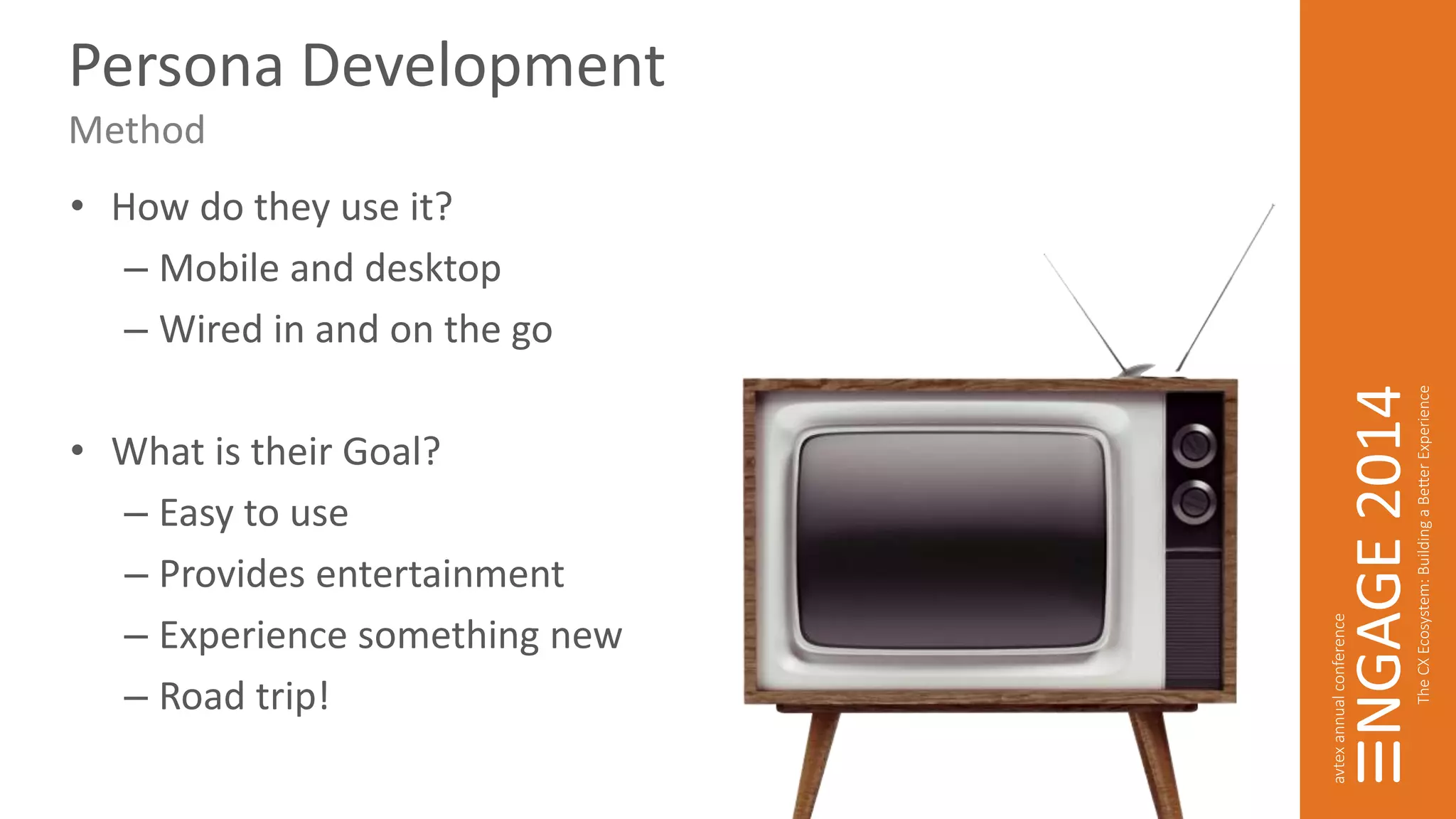 Persona Development 
Method 
• How do they use it? 
– Mobile and desktop 
– Wired in and on the go 
• What is their Goal? 
– Easy to use 
– Provides entertainment 
– Experience something new 
– Road trip! 
 