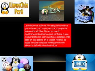 La definición de software libre estipula los criterios
que se tienen que cumplir para que un programa
sea considerado libre. De vez en cuando
modificamos esta definición para clarificarla o para
resolver problemas sobre cuestiones delicadas. Más
abajo en esta página, en la sección Historial, se
puede consultar la lista de modificaciones que
afectan la definición de software libre.

 