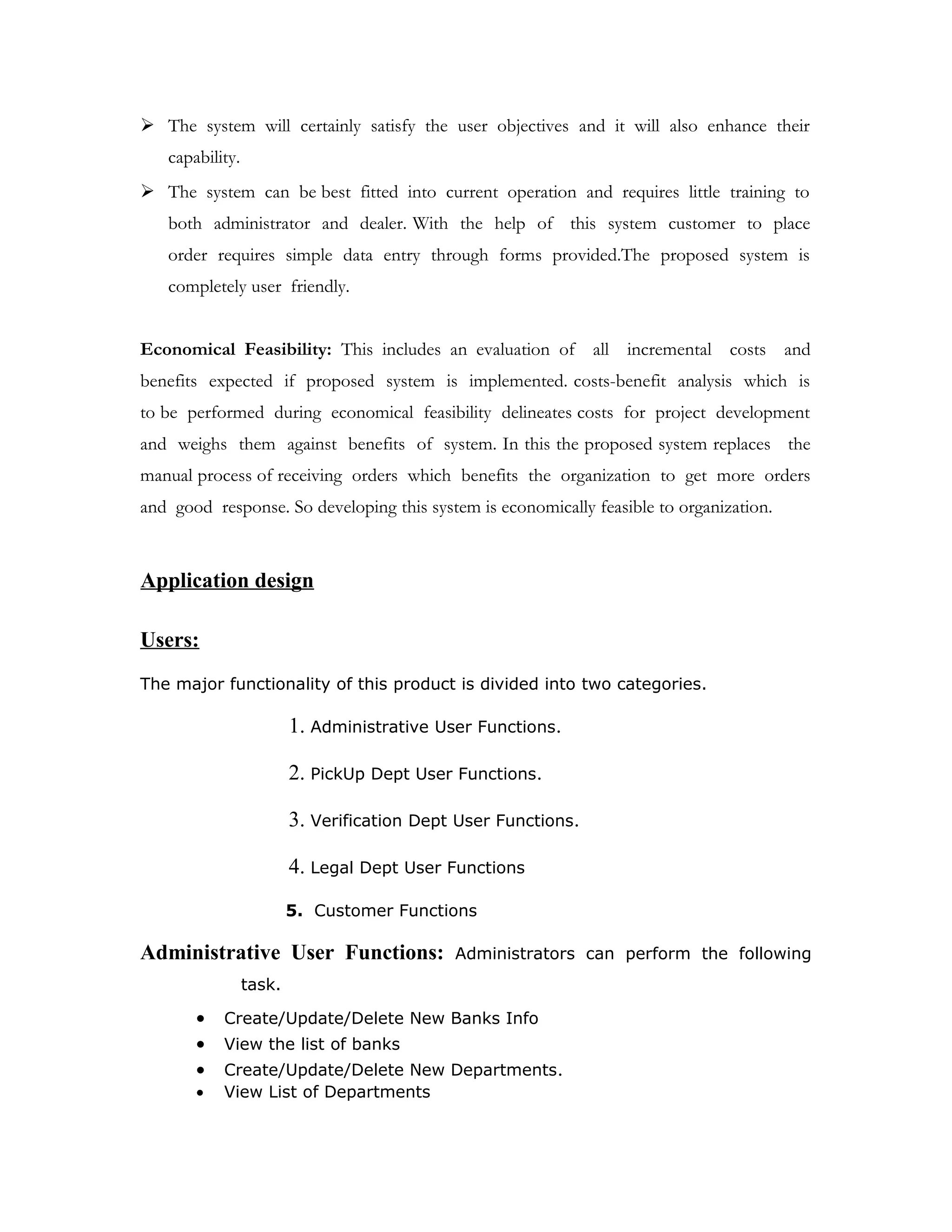 FEASIBILITY REPORT: Feasibility study is the high level capsule version of the
entire requirement analysis process. The objective of feasibility study is to determine
whether the proposed system can be developed with available resources.
There are three steps to be followed for determining the feasibility study of proposed
system.
 Technical Feasibility
 Operational Feasibility
 Economical Feasibility
Technical Feasibility: It is concerned with hardware and software feasibility. In this
study, one has to test whether the proposed system can be developed using existing
technology or not. If new technology is required ,what is the likely hood that it can
be developed ?The organization for which the system to be developed is not
provided online services .Hence there is a requirement of new hardware and software
technology for the deployment of proposed system. As per client requirements the
system to be developed should have speed response because of fast change info,
programming productivity, reliability, security, scalability, integration and availability. To
meet these requirements I as a developer found jsp1.1 as a right choice because of
its features platform independence,modularity and reusability.
Operational Feasibility: Operational feasibility determines whether the proposed
system satisfied the user objectives and can be fitted in to current system
operation.The proposed system “Lending Tree” can be justified as operationally
feasible basing on the following.
 The methods of processing and presentation are completely acceptable by the
clients because they meet all the user and client requirements.
 The clients have been involved during the preparation of requirement analysis
and design process.
 