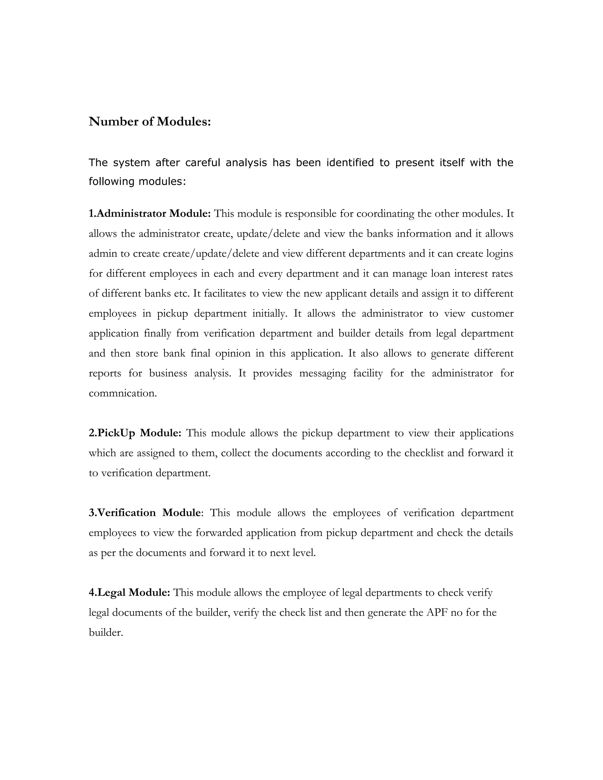 • Create/Update/Delete Employee Info
• View the list of Banks
• Manage loans info related to different banks
• View the list applications and assign it to pickup dept employees
• Sending messages to customers
• View the pending applications
• Update the status of the application
• Generate reports
PickUp Dept User Functions: This user can perform the following task
• View the list of applications assigned to him
• Store the list of documents info that the customer has submitted
• Forward the application to verification
Verification Dept User Functions: This user can perform the following task
• View the list applications forwarded by different employees of PickUp
Dept
• Verify the details
• Forward applications to Administrator
Legal Dept User Functions: This user can perform the following task
• Register Builder Info
• Store the documents info
• Generate APF no for the builder
Customer Functions: This user can perform the following task
• View the list of banks and their interest rates info
• Apply for loan in a bank
• Check the loan application status
• Messages
 