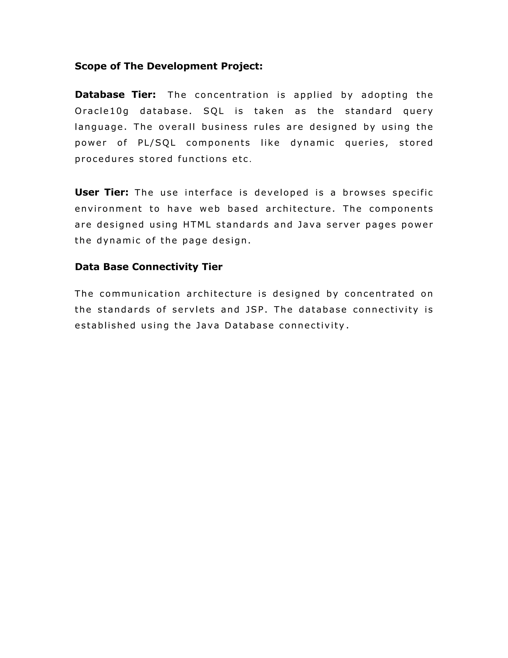 SRS Document
Intended Audience And Reading Suggestions
The document is prepared keeping is view of the academic
constructs of my Bachelors Degree / Masters Degree from
university as partial fulfillment of my academic purpose the
document procedure that that has been followed by me, while
the system was studied and developed. The general document
was provided by the industry as a reference guide to understand
my responsibilities in developing the system, with respect to the
requirements that have been pin pointed to get the exact
structure of the system as stated by the actual client.
The system as stated by my project leader the actual standards
of the specification were desired by conducting a series of
interviews and questionnaires. The collected information was
organized to form the specification document and then was
modeled to suite the standards of the system as intended .
Document Conventions:
The overall documents for this project use the recognized
modeling standards at the software industries level.
• ER-Modeling to concentrate on the relational
states existing upon the system with respect to
Cardinality.
• The Physical dispense, which state the overall
data search for the relational key whereas a
transactions is implemented on the wear
entities.
• Unified modeling language concepts to give a
generalized blue print for the overall system .
 