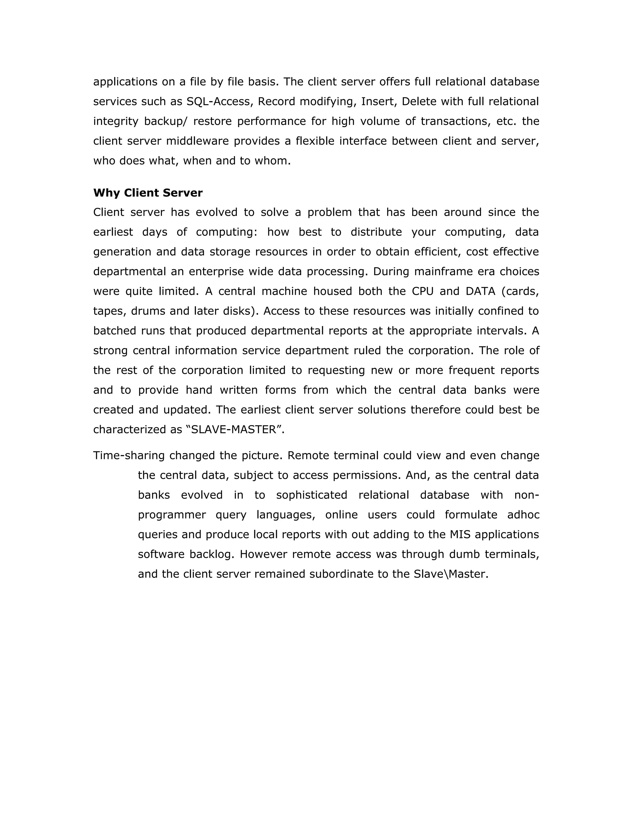 Client Server
Over view:
With the varied topic in existence in the fields of computers, Client Server is one,
which has generated more heat than light, and also more hype than reality. This
technology has acquired a certain critical mass attention with its dedication
conferences and magazines. Major computer vendors such as IBM and DEC,
have declared that Client Servers is their main future market. A survey of DBMS
magazine reveled that 76% of its readers were actively looking at the client
server solution. The growth in the client server development tools from $200
million in 1992 to more than $1.2 billion in 1996.
Client server implementations are complex but the underlying concept is simple
and powerful. A client is an application running with local resources but able to
request the database and relate the services from separate remote server. The
software mediating this client server interaction is often referred to as
MIDDLEWARE.
The typical client either a PC or a Work Station connected through a network to a
more powerful PC, Workstation, Midrange or Main Frames server usually capable
of handling request from more than one client. However, with some
configuration server may also act as client. A server may need to access other
server in order to process the original client request.
The key client server idea is that client as user is essentially insulated from the
physical location and formats of the data needs for their application. With the
proper middleware, a client input from or report can transparently access and
manipulate both local database on the client machine and remote databases on
one or more servers. An added bonus is the client server opens the door to
multi-vendor database access indulging heterogeneous table joins.
What is a Client Server
Two prominent systems in existence are client server and file server systems. It
is essential to distinguish between client servers and file server systems. Both
provide shared network access to data but the comparison dens there! The file
server simply provides a remote disk drive that can be accessed by LAN
 