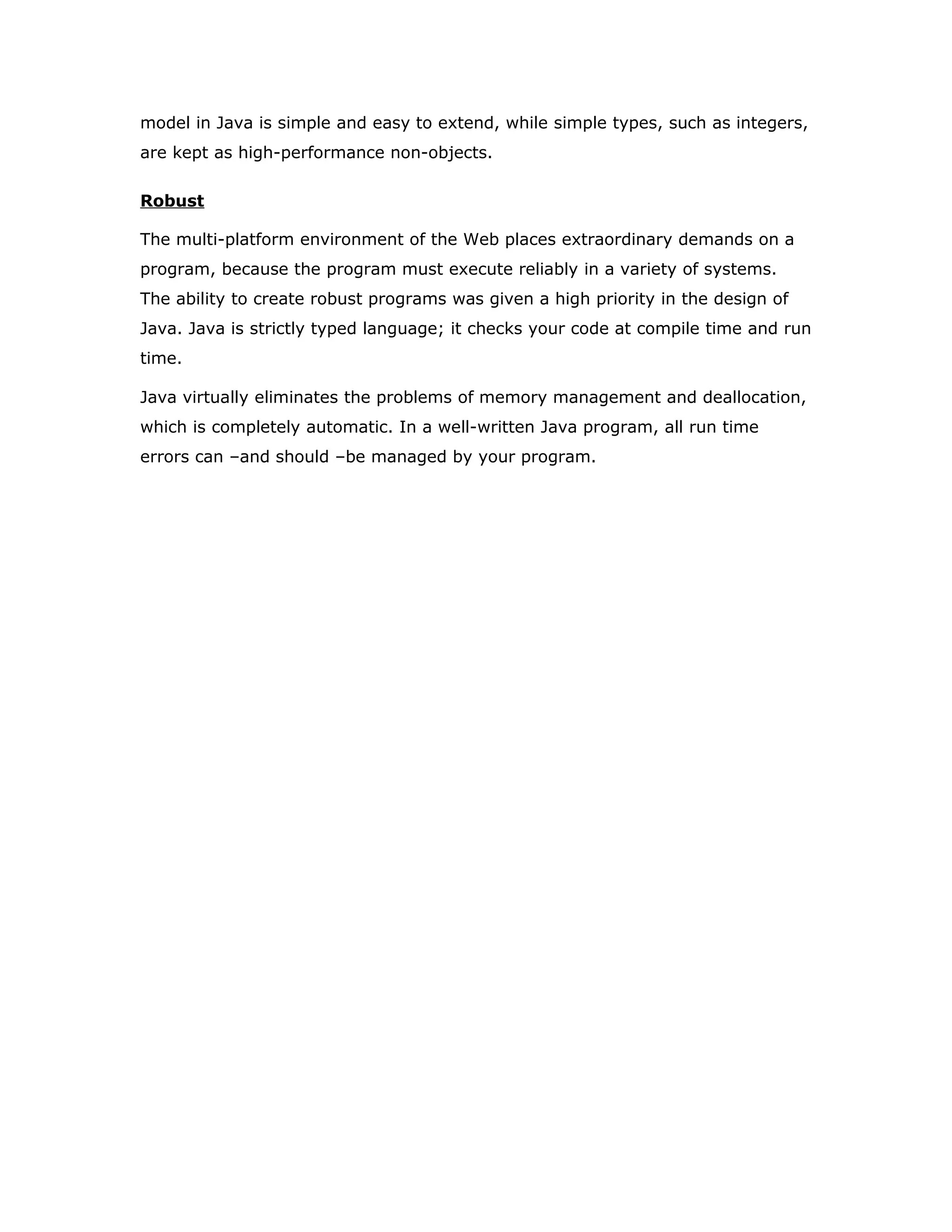 Compiling and interpreting Java Source Code
During run-time the Java interpreter tricks the bytecode file into thinking that it
is running on a Java Virtual Machine. In reality this could be a Intel Pentium
Windows 95 or SunSARC station running Solaris or Apple Macintosh running
system and all could receive code from any computer through Internet and run
the Applets.
Simple
Java was designed to be easy for the Professional programmer to learn and to
use effectively. If you are an experienced C++ programmer, learning Java will
be even easier. Because Java inherits the C/C++ syntax and many of the object
oriented features of C++. Most of the confusing concepts from C++ are either
left out of Java or implemented in a cleaner, more approachable manner. In Java
there are a small number of clearly defined ways to accomplish a given task.
Object-Oriented
Java was not designed to be source-code compatible with any other language.
This allowed the Java team the freedom to design with a blank slate. One
outcome of this was a clean usable, pragmatic approach to objects. The object
Source
Code
………..
………..
………..
…………
PC Compiler
Macintosh
Compiler
SPARC
Compiler
Java
Byte code
(Platform
indepen
dent)
Java
Interpreter
(PC)
Java
Interpreter
(Macintosh)
Java
Interpreter
(Sparc)
 