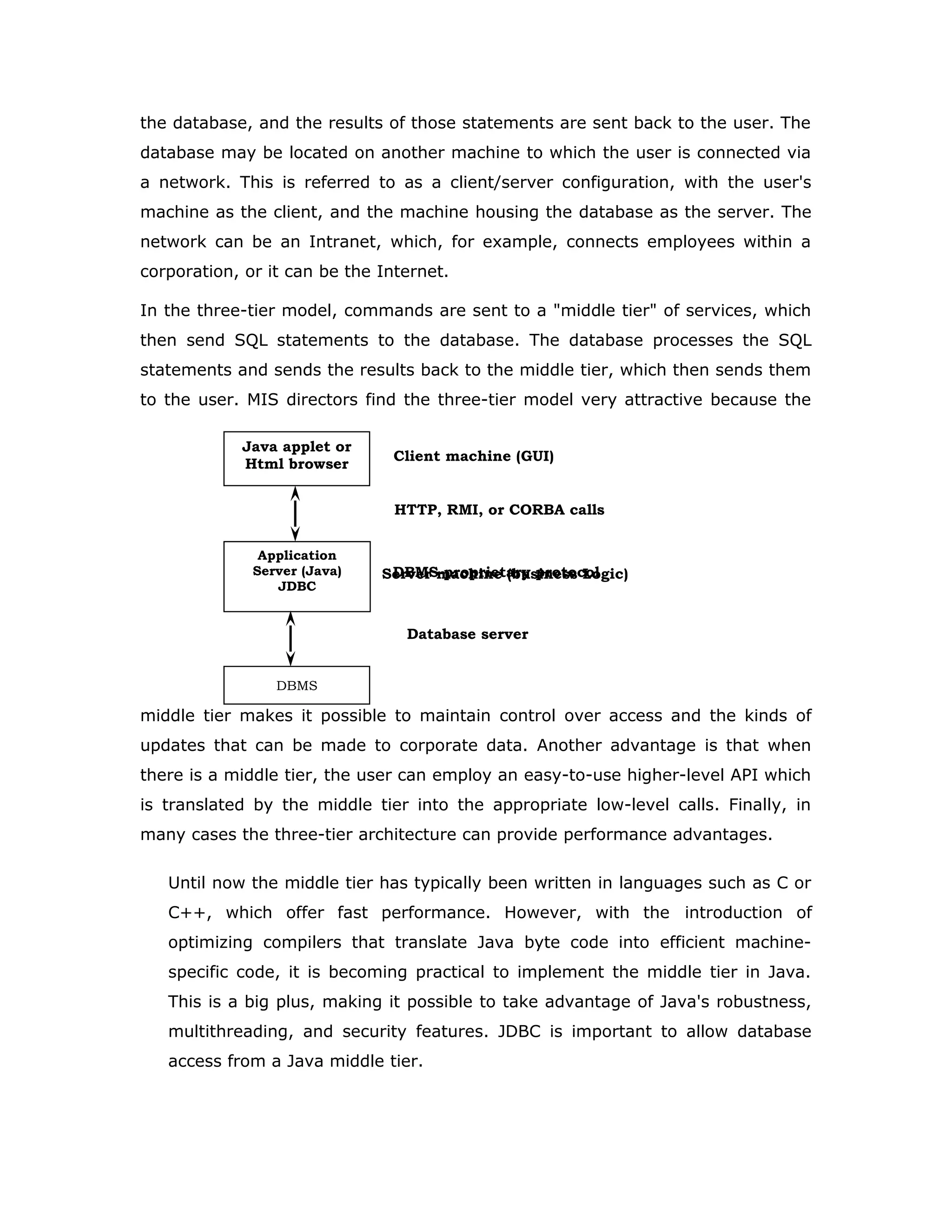 So why not just use ODBC from Java? The answer is that you can use ODBC from Java, but
this is best done with the help of JDBC in the form of the JDBC-ODBC Bridge,
which we will cover shortly. The question now becomes "Why do you need
JDBC?" There are several answers to this question:
1. ODBC is not appropriate for direct use from Java because it uses a C
interface. Calls from Java to native C code have a number of drawbacks in
the security, implementation, robustness, and automatic portability of
applications.
2. A literal translation of the ODBC C API into a Java API would not be
desirable. For example, Java has no pointers, and ODBC makes copious
use of them, including the notoriously error-prone generic pointer "void
*". You can think of JDBC as ODBC translated into an object-oriented
interface that is natural for Java programmers.
3. ODBC is hard to learn. It mixes simple and advanced features together,
and it has complex options even for simple queries. JDBC, on the other
hand, was designed to keep simple things simple while allowing more
advanced capabilities where required.
4. A Java API like JDBC is needed in order to enable a "pure Java" solution.
When ODBC is used, the ODBC driver manager and drivers must be
manually installed on every client machine. When the JDBC driver is
written completely in Java, however, JDBC code is automatically
installable, portable, and secure on all Java platforms from network
computers to mainframes.
Two-tier and Three-tier Models
The JDBC API supports both two-tier and three-tier models for
database access.
In the two-tier model, a Java applet or application talks directly to the database.
This requires a JDBC driver that can communicate with the particular database
management system being accessed. A user's SQL statements are delivered to
JAVA
Application
JDBC
DBMS
Client machine
DBMS-proprietary protocol
Database server
 