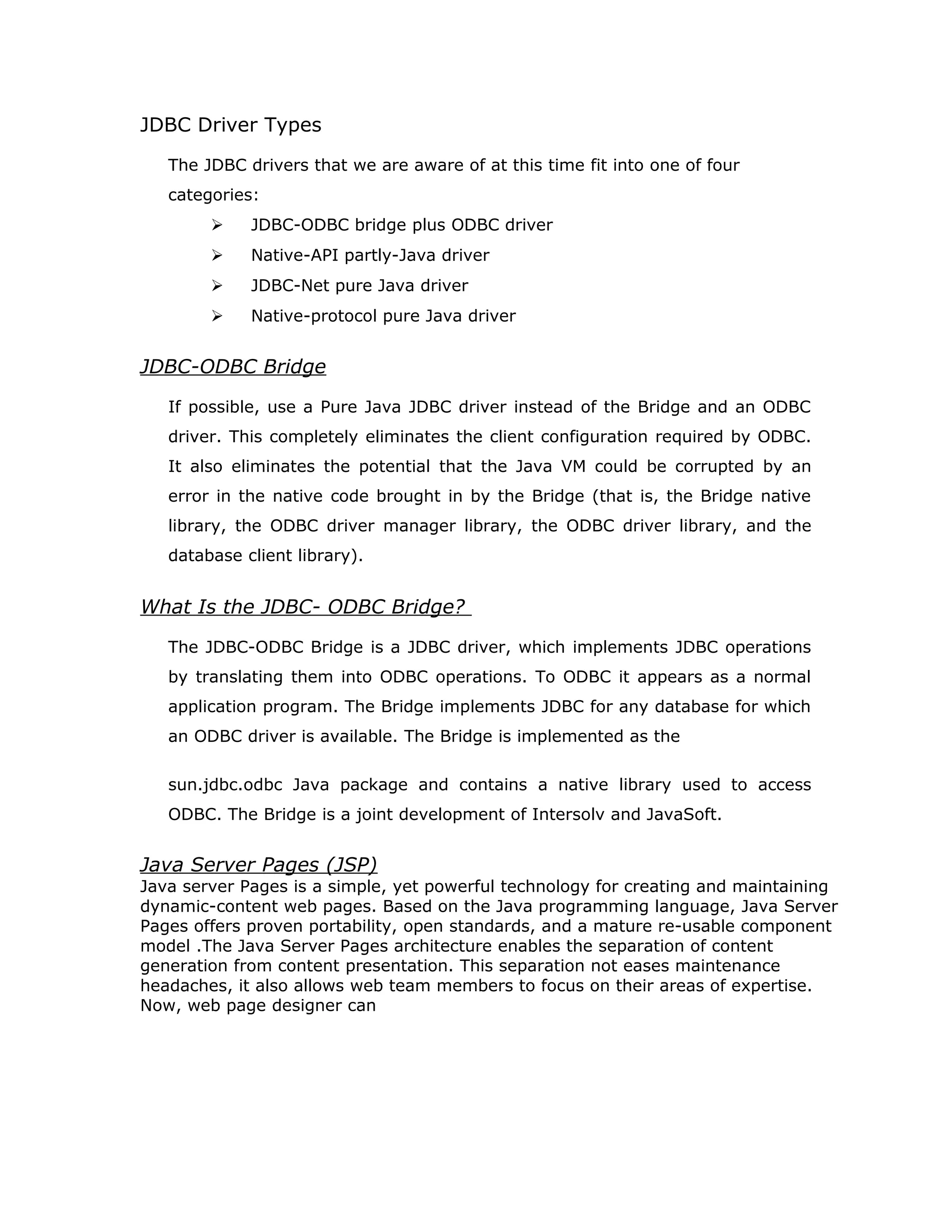 the database, and the results of those statements are sent back to the user. The
database may be located on another machine to which the user is connected via
a network. This is referred to as a client/server configuration, with the user's
machine as the client, and the machine housing the database as the server. The
network can be an Intranet, which, for example, connects employees within a
corporation, or it can be the Internet.
In the three-tier model, commands are sent to a "middle tier" of services, which
then send SQL statements to the database. The database processes the SQL
statements and sends the results back to the middle tier, which then sends them
to the user. MIS directors find the three-tier model very attractive because the
middle tier makes it possible to maintain control over access and the kinds of
updates that can be made to corporate data. Another advantage is that when
there is a middle tier, the user can employ an easy-to-use higher-level API which
is translated by the middle tier into the appropriate low-level calls. Finally, in
many cases the three-tier architecture can provide performance advantages.
Until now the middle tier has typically been written in languages such as C or
C++, which offer fast performance. However, with the introduction of
optimizing compilers that translate Java byte code into efficient machine-
specific code, it is becoming practical to implement the middle tier in Java.
This is a big plus, making it possible to take advantage of Java's robustness,
multithreading, and security features. JDBC is important to allow database
access from a Java middle tier.
Java applet or
Html browser
Application
Server (Java)
JDBC
DBMS
Client machine (GUI)
HTTP, RMI, or CORBA calls
Server machine (business Logic)DBMS-proprietary protocol
Database server
 