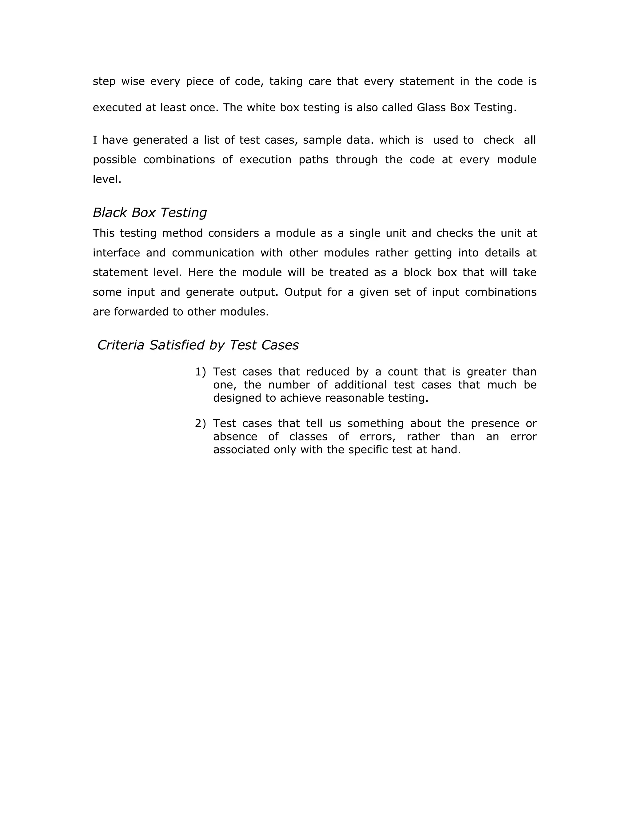 interfaces between modules. This testing activity can be considered as testing
the design and hence the emphasis on testing module interactions.
In this project integrating all the modules forms the main system. When
integrating all the modules I have checked whether the integration effects
working of any of the services by giving different combinations of inputs with
which the two services run perfectly before Integration.
System Testing
Here the entire software system is tested. The reference document for
this process is the requirements document, and the goal os to see if
software meets its requirements.
Here entire ‘ATM’ has been tested against requirements of project and it
is checked whether all requirements of project have been satisfied or not.
Acceptance Testing
Acceptance Test is performed with realistic data of the client to
demonstrate that the software is working satisfactorily. Testing here is
focused on external behavior of the system; the internal logic of program
is not emphasized.
In this project ‘Network Management Of Database System’ I have
collected some data and tested whether project is working correctly or
not.
Test cases should be selected so that the largest number of attributes of
an equivalence class is exercised at once. The testing phase is an
important part of software development. It is the process of finding errors
and missing operations and also a complete verification to determine
whether the objectives are met and the user requirements are satisfied.
White Box Testing
This is a unit testing method where a unit will be taken at a time and tested
thoroughly at a statement level to find the maximum possible errors. I tested
 