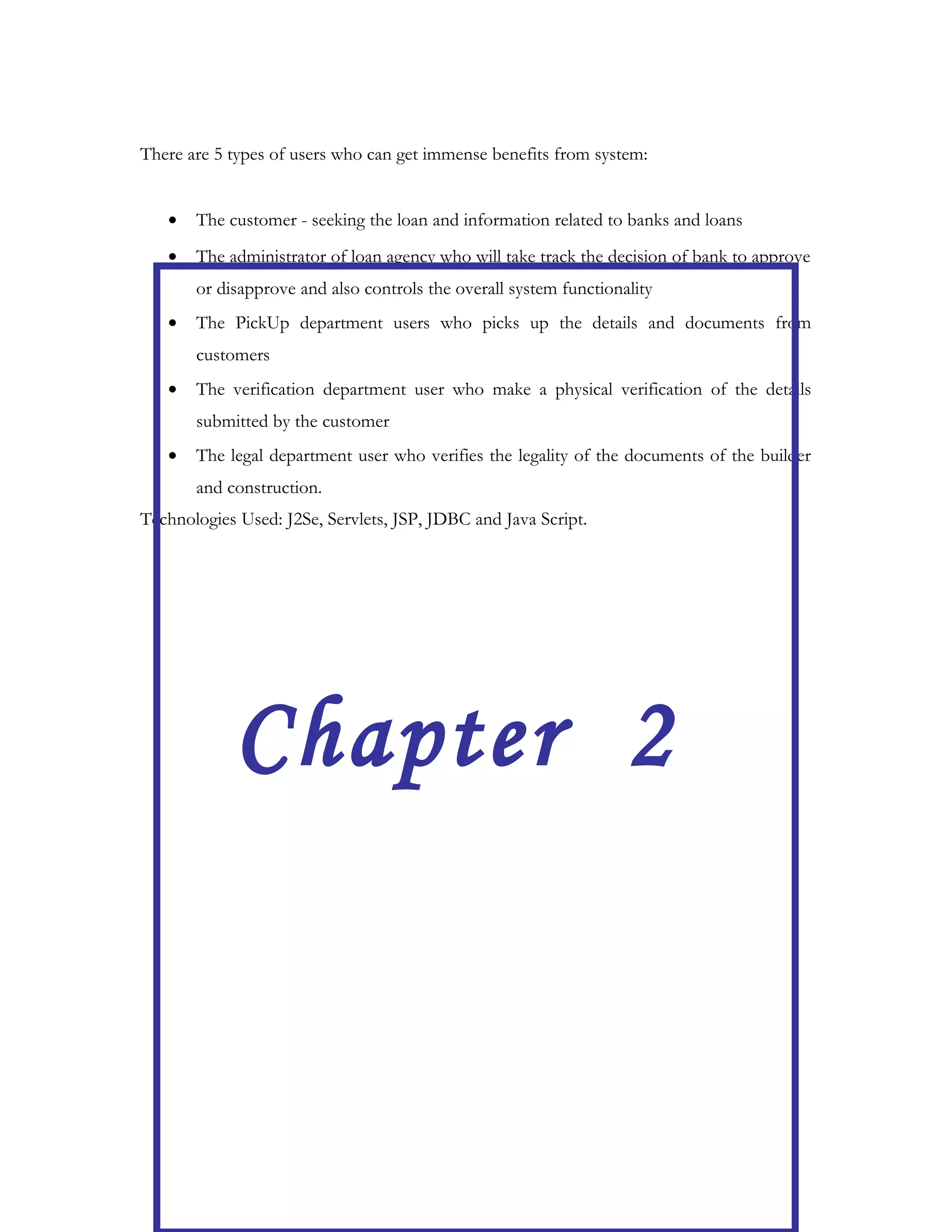 Most of the bank out-sources pre-loan process to loan agencies to reduce the burden and let
the agencies pickup the information from customers and verify it before it is being
forwarded to the actual bank for approval of loan.
Lending Tree is an interface which facilitates a customer to apply for a loan from on-line and
to track the status from time-to-time along with aiding the loan approval agency to verify
and accept/reject the customer file. Lending Tree is unique in such a way, it not only helps
the customers but also the loan agency to check the pending, assign it to a departments,
complete the formalities and procedures between the departments and arrive at decisions to
very fact in addition to providing a transparency system for every one.
The customer can directly apply for a loan by selecting a bank and loan type from the list
available. The application is received by loan agency who will have three departments-
PickUp, Verifiaction and Legal. This system can be controlled by the administrator. First he
will look at the application received and allot the application for a particular employee of
pickup department. The employee will go and make a physical verification of the documents
at the customers and receives the documents necessary for the loan. Then he logs into this
system and forwards the application to the verification department which will verify the
whereabouts of the person, his organization, his salary particulars etc. and then forwards the
application with a status verified. Then application reaches the legal department. The legal
department people will verify the builder details and when satisfied sends their report to the
administrator.
The administrator or final approving authority views both types of reports, Viz, the reports
from verification department and the report legal department. This will help him to take a
decision regarding whether to forward it to the bank or not. The same is communicated to
the customer.
The customer can at any time view the status of his application and can send any messages
to the administrator and can get clarifications from him. Thus the lending tree s/w helps to
simplify the loan system along with making the work easy.
 
